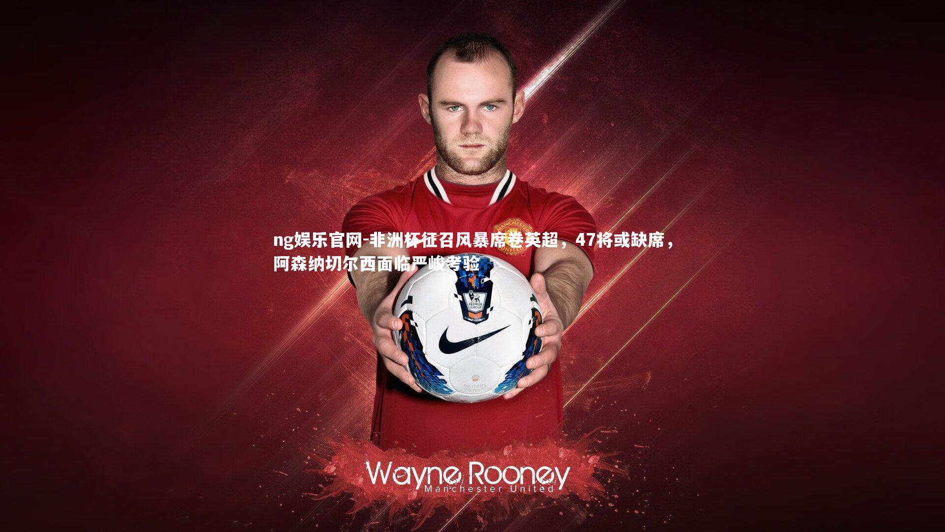 ng娱乐官网-非洲杯征召风暴席卷英超，47将或缺席，阿森纳切尔西面临严峻考验